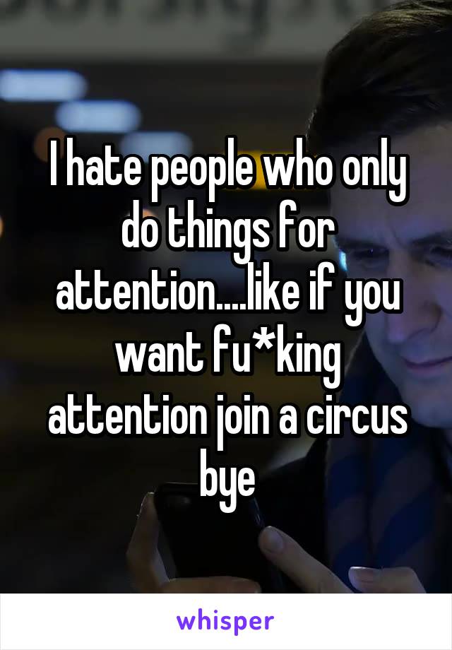 I hate people who only do things for attention....like if you want fu*king attention join a circus bye