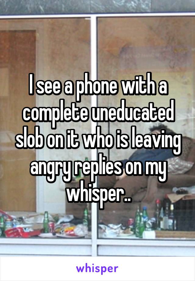 I see a phone with a complete uneducated slob on it who is leaving angry replies on my whisper..