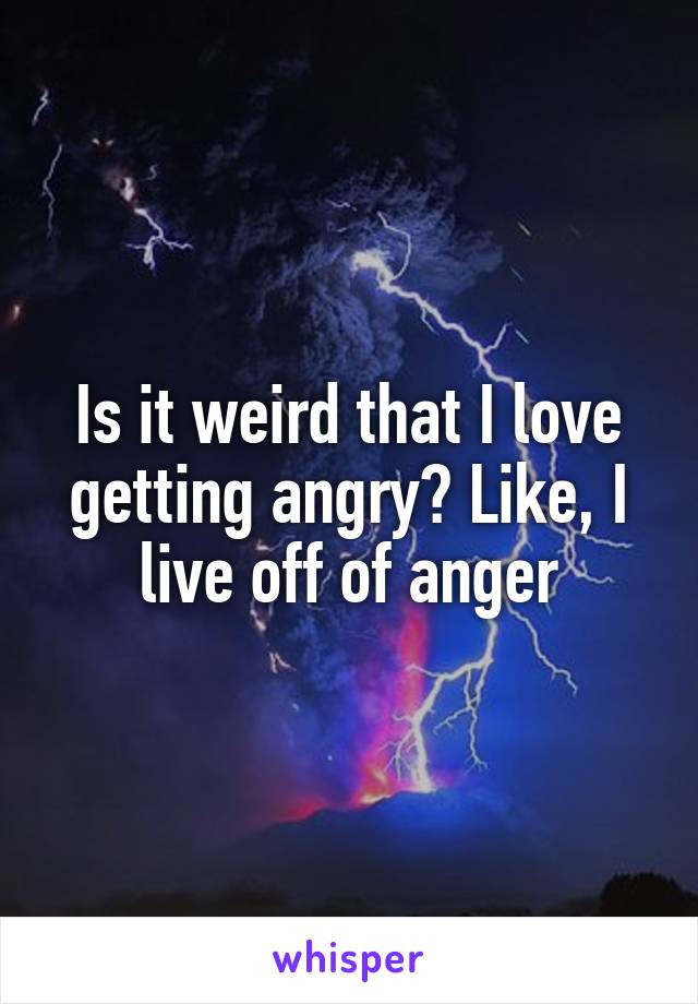 Is it weird that I love getting angry? Like, I live off of anger