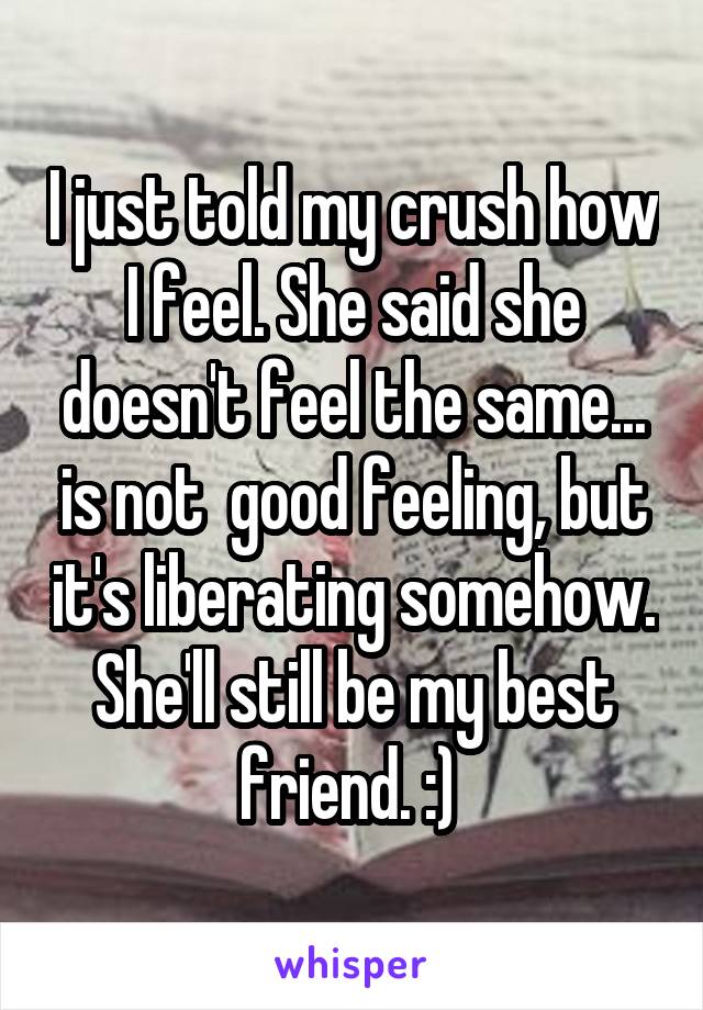 I just told my crush how I feel. She said she doesn't feel the same... is not  good feeling, but it's liberating somehow. She'll still be my best friend. :) 