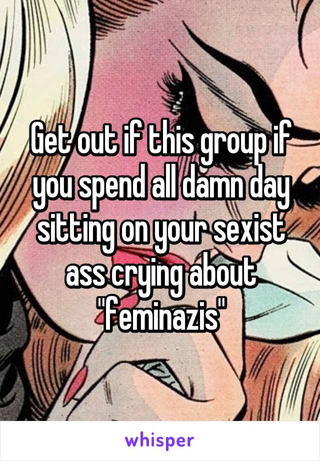 Get out if this group if you spend all damn day sitting on your sexist ass crying about "feminazis"