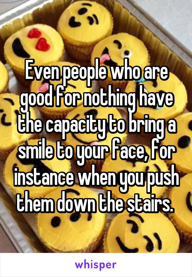 Even people who are good for nothing have the capacity to bring a smile to your face, for instance when you push them down the stairs. 