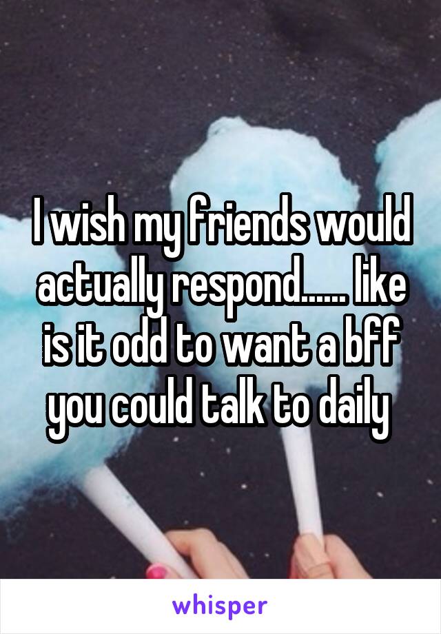 I wish my friends would actually respond...... like is it odd to want a bff you could talk to daily 