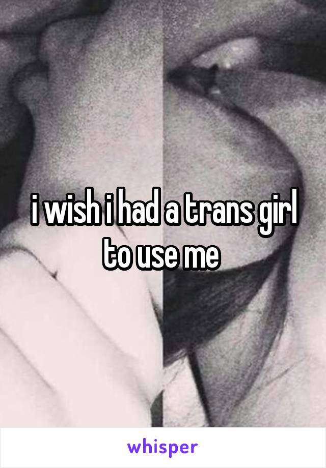 i wish i had a trans girl to use me 