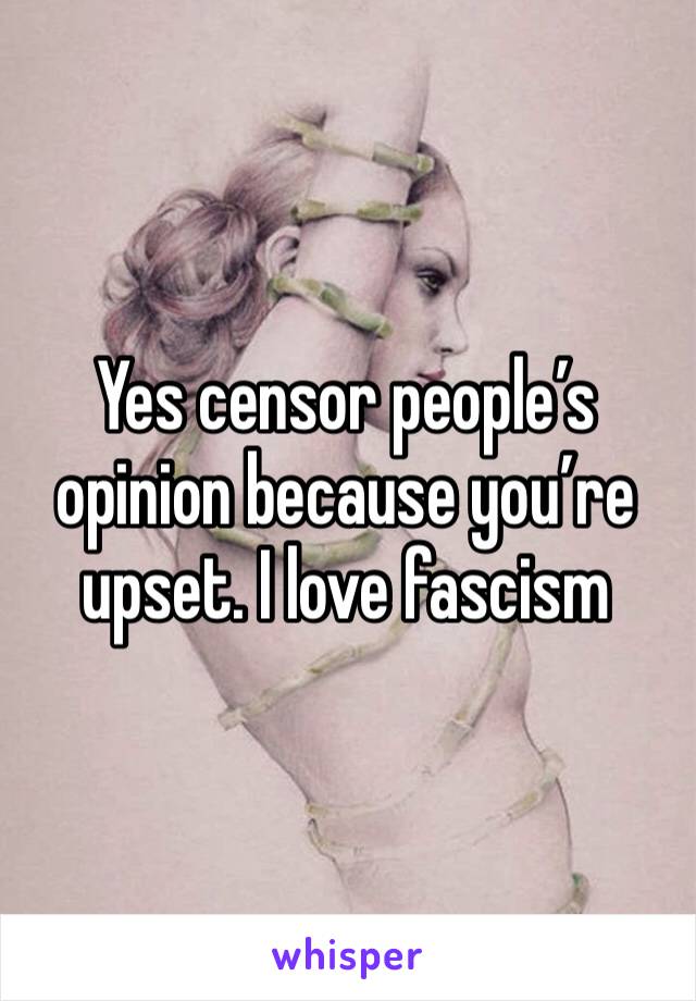 Yes censor people’s opinion because you’re upset. I love fascism