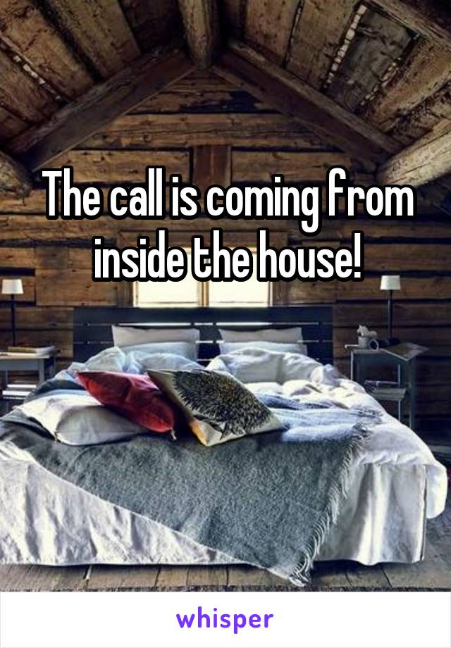 The call is coming from inside the house!


