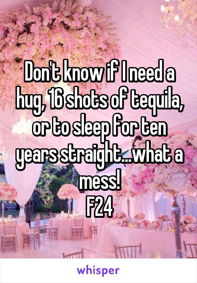 Don't know if I need a hug, 16 shots of tequila, or to sleep for ten years straight...what a mess!
F24