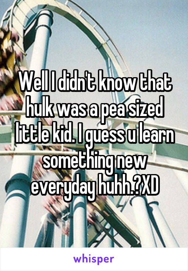 Well I didn't know that hulk was a pea sized little kid. I guess u learn something new everyday huhh.?XD