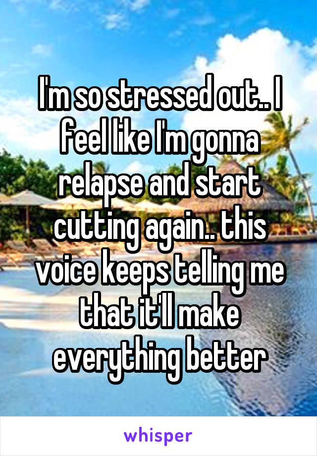 I'm so stressed out.. I feel like I'm gonna relapse and start cutting again.. this voice keeps telling me that it'll make everything better