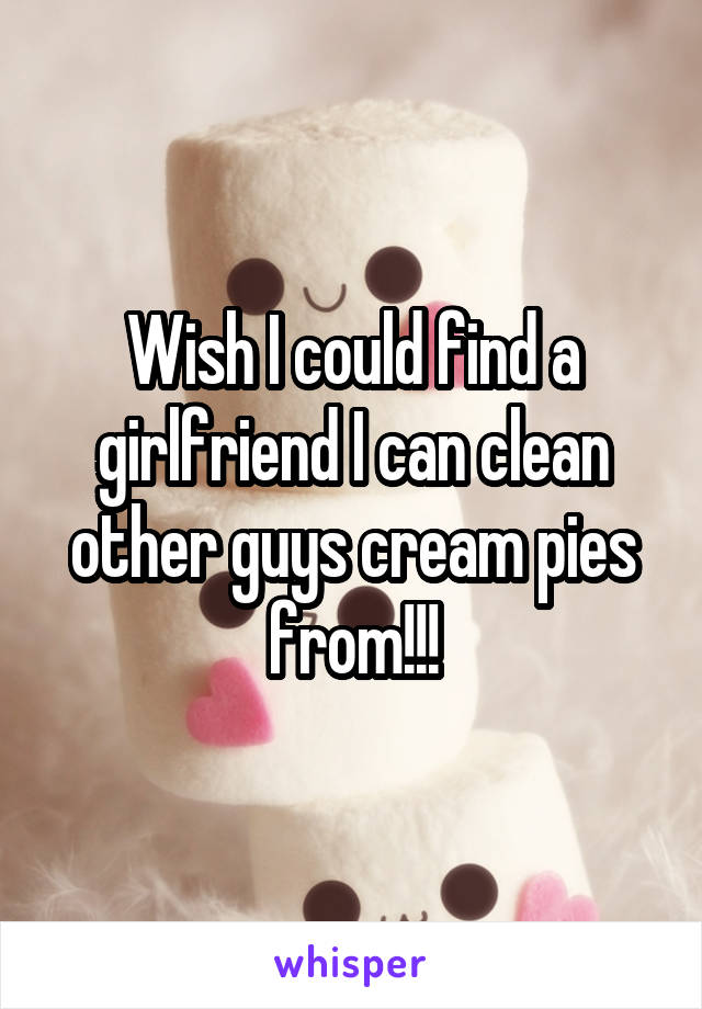 Wish I could find a girlfriend I can clean other guys cream pies from!!!