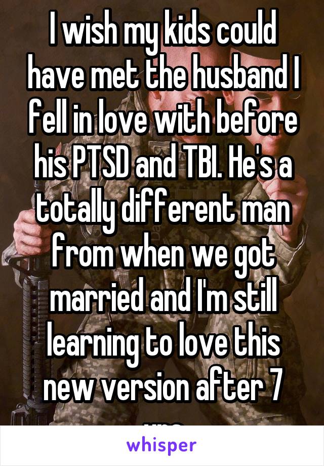 I wish my kids could have met the husband I fell in love with before his PTSD and TBI. He's a totally different man from when we got married and I'm still learning to love this new version after 7 yrs