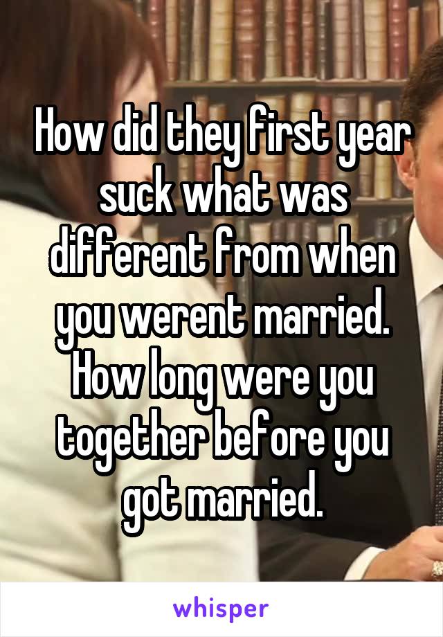 How did they first year suck what was different from when you werent married. How long were you together before you got married.