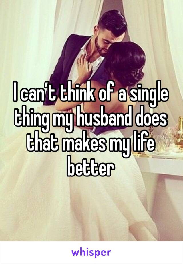 I can’t think of a single thing my husband does that makes my life better 