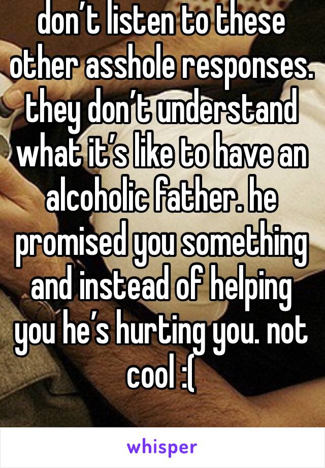 don’t listen to these other asshole responses. they don’t understand what it’s like to have an alcoholic father. he promised you something and instead of helping you he’s hurting you. not cool :(