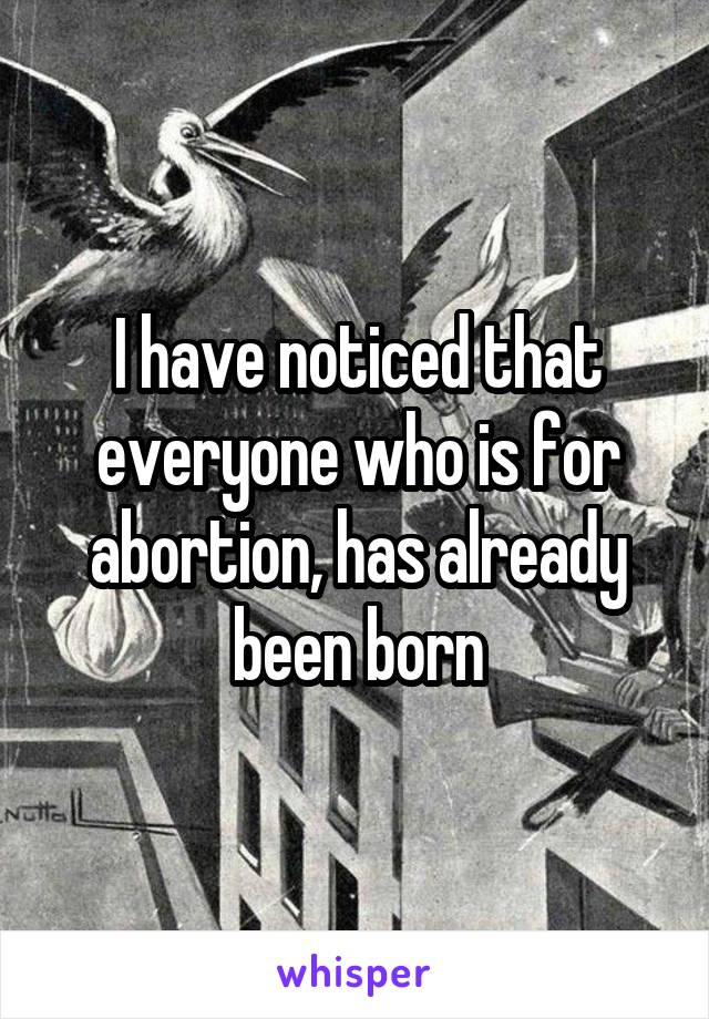 I have noticed that everyone who is for abortion, has already been born