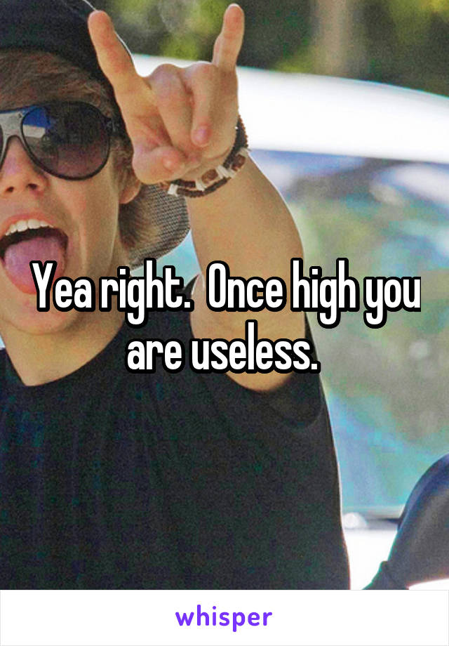 Yea right.  Once high you are useless. 