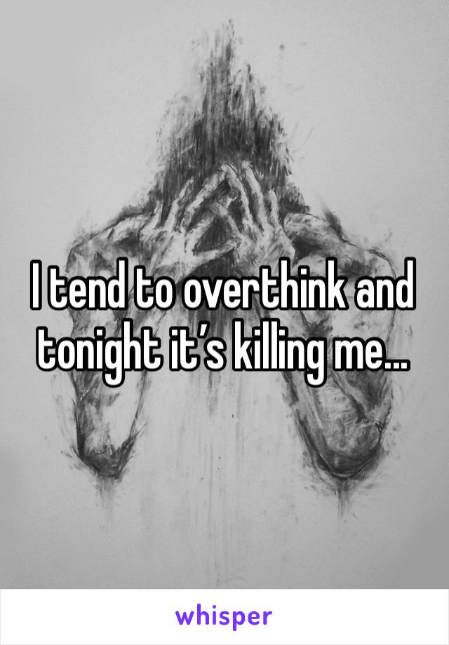 I tend to overthink and tonight it’s killing me...