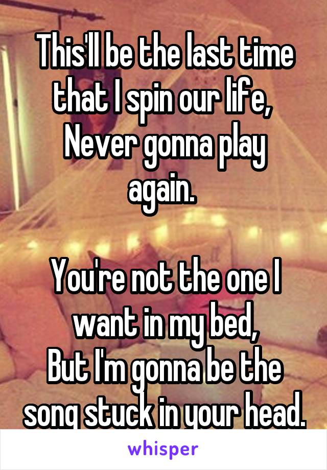 This'll be the last time that I spin our life, 
Never gonna play again. 

You're not the one I want in my bed,
But I'm gonna be the song stuck in your head.