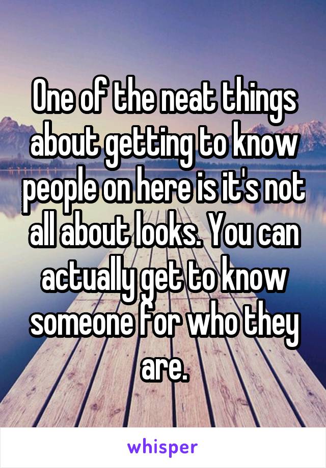 One of the neat things about getting to know people on here is it's not all about looks. You can actually get to know someone for who they are.