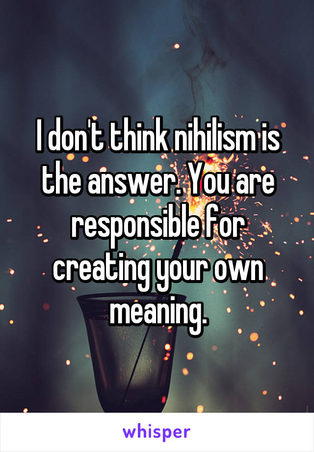 I don't think nihilism is the answer. You are responsible for creating your own meaning.