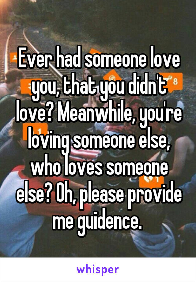 Ever had someone love you, that you didn't love? Meanwhile, you're loving someone else, who loves someone else? Oh, please provide me guidence. 