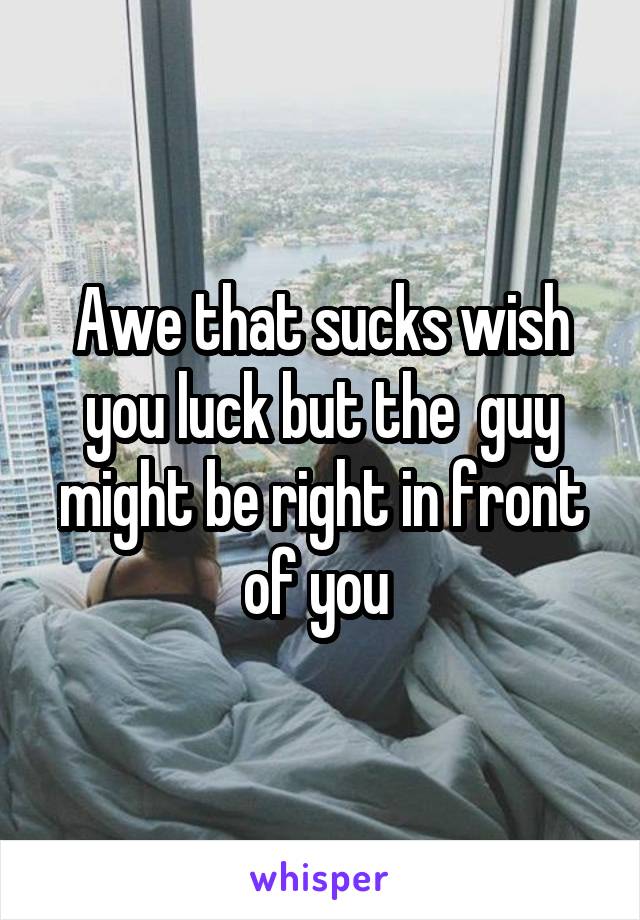 Awe that sucks wish you luck but the  guy might be right in front of you 