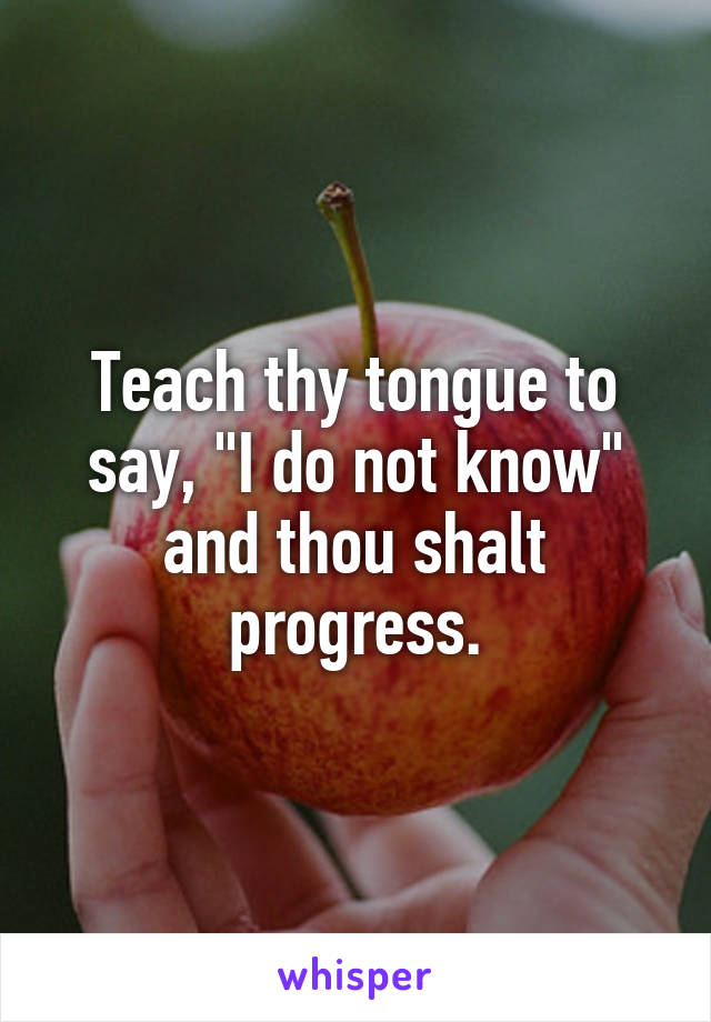 Teach thy tongue to say, "I do not know" and thou shalt progress.