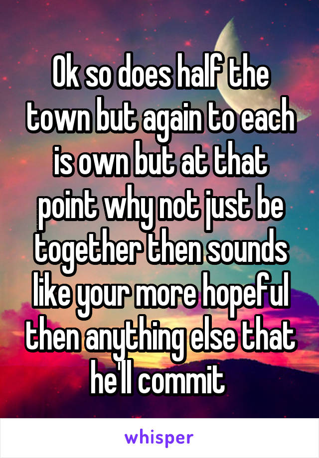 Ok so does half the town but again to each is own but at that point why not just be together then sounds like your more hopeful then anything else that he'll commit 