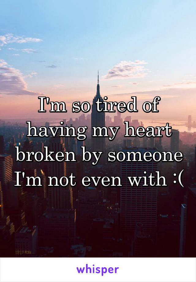 I'm so tired of having my heart broken by someone I'm not even with :(