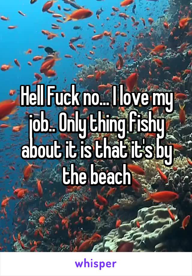 Hell Fuck no... I love my job.. Only thing fishy about it is that it's by the beach