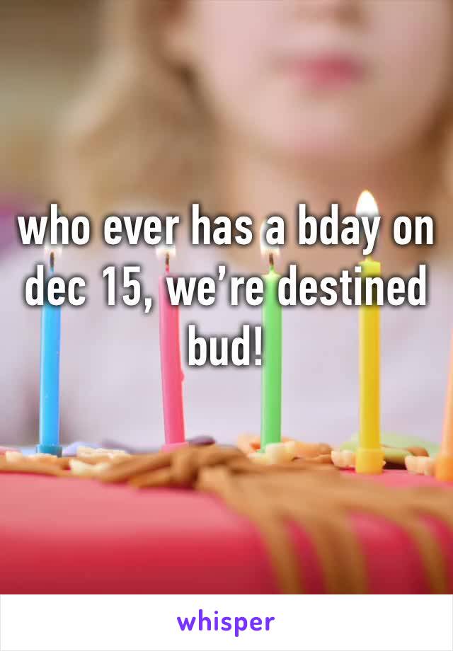 who ever has a bday on dec 15, we’re destined bud! 