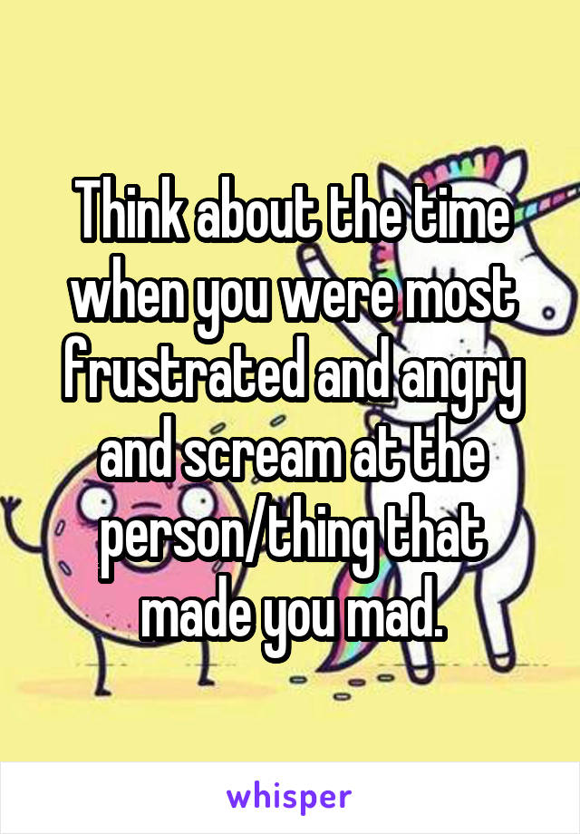 Think about the time when you were most frustrated and angry and scream at the person/thing that made you mad.