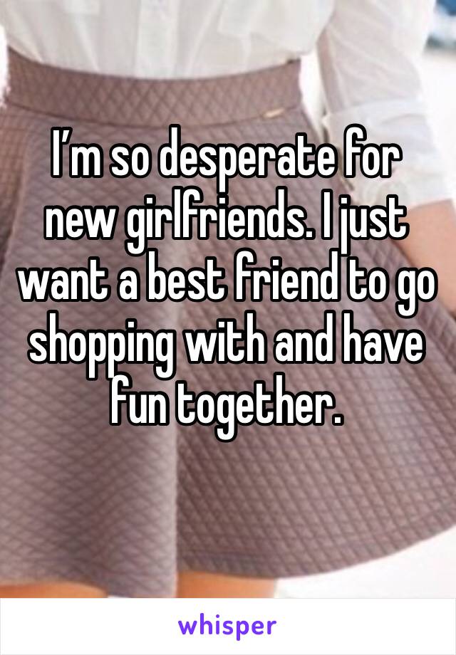 I’m so desperate for new girlfriends. I just want a best friend to go shopping with and have fun together.