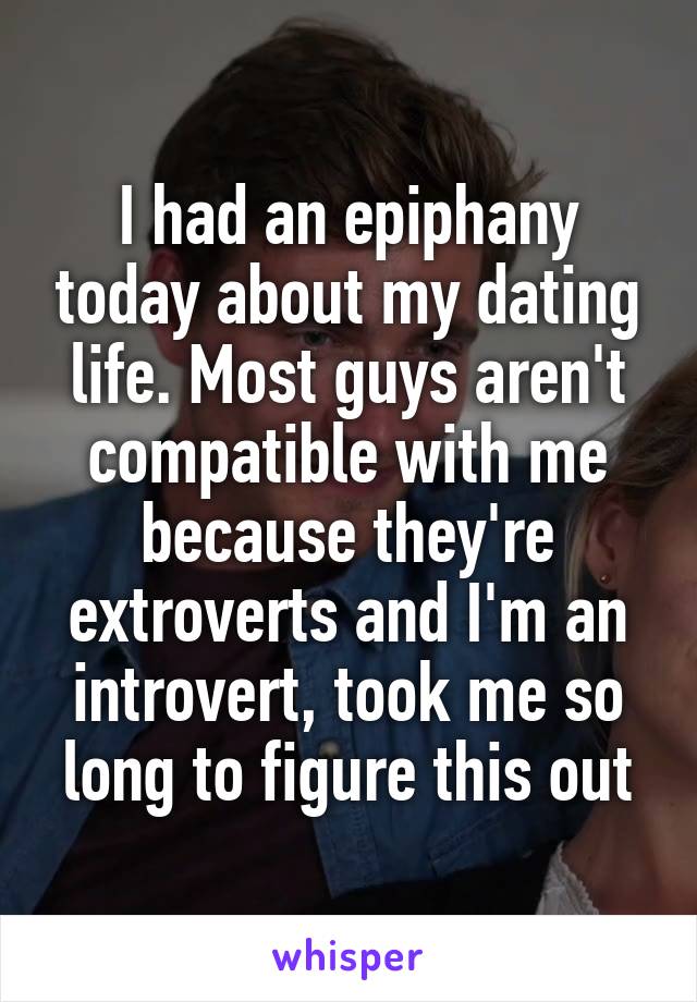 I had an epiphany today about my dating life. Most guys aren't compatible with me because they're extroverts and I'm an introvert, took me so long to figure this out