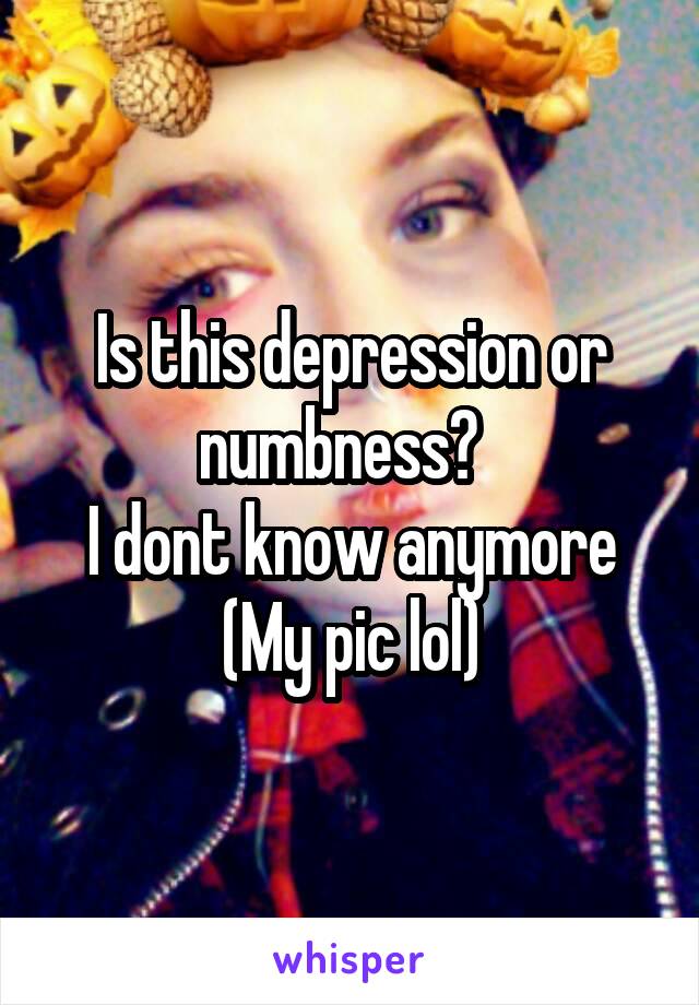 Is this depression or numbness?  
I dont know anymore
(My pic lol)