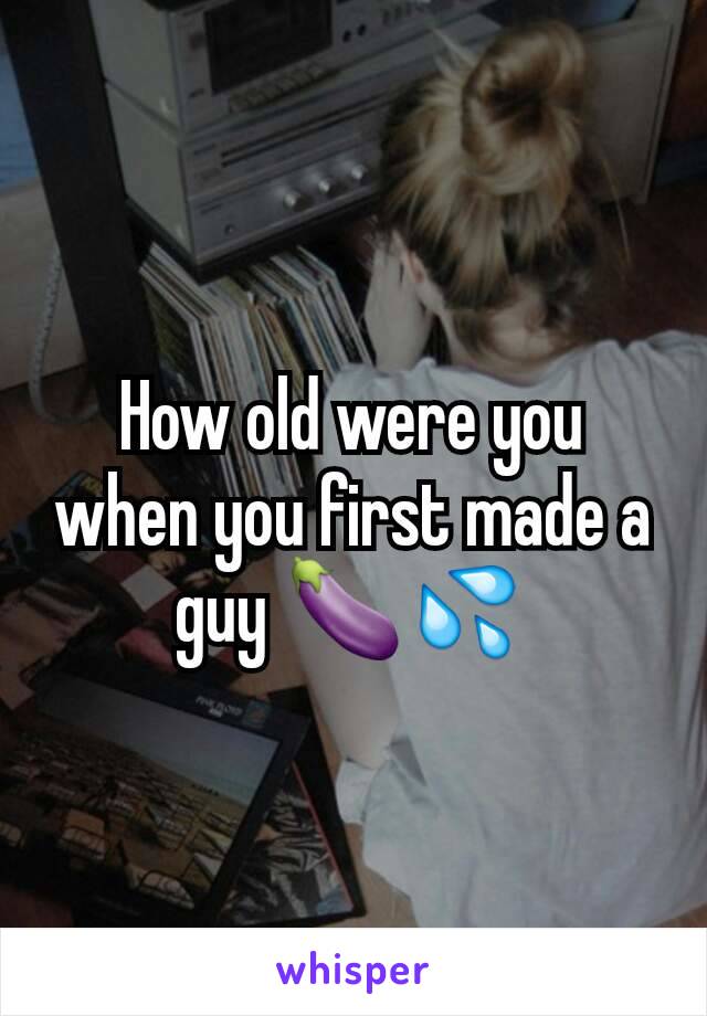 How old were you when you first made a guy 🍆💦