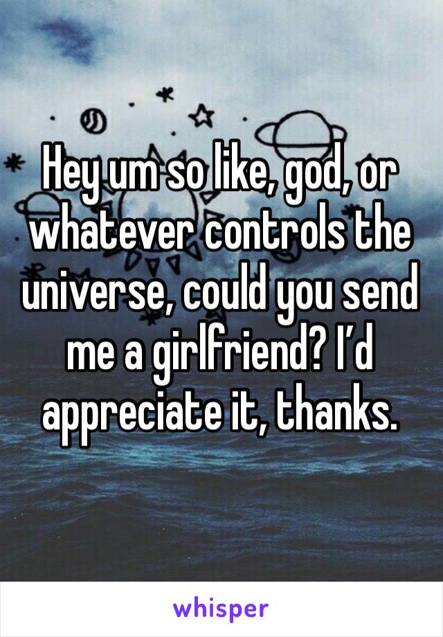 Hey um so like, god, or whatever controls the universe, could you send me a girlfriend? I’d appreciate it, thanks.