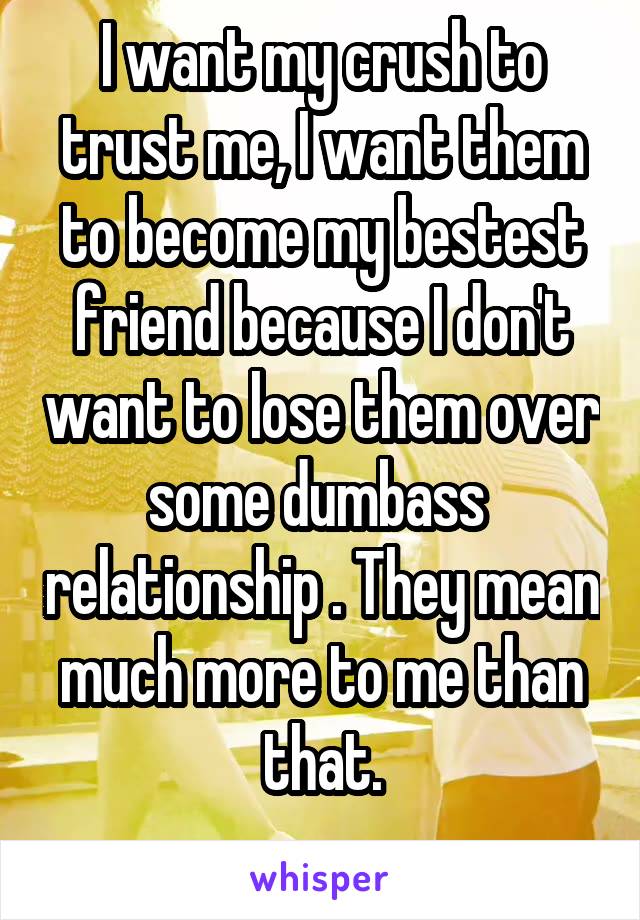 I want my crush to trust me, I want them to become my bestest friend because I don't want to lose them over some dumbass  relationship . They mean much more to me than that.
