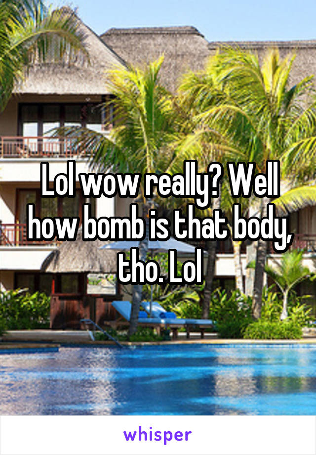 Lol wow really? Well how bomb is that body, tho. Lol