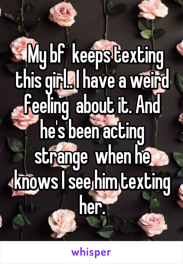   My bf  keeps texting this girl.. I have a weird feeling  about it. And he's been acting strange  when he knows I see him texting her.