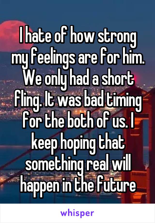 I hate of how strong my feelings are for him. We only had a short fling. It was bad timing for the both of us. I keep hoping that something real will happen in the future