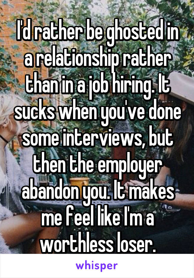 I'd rather be ghosted in a relationship rather than in a job hiring. It sucks when you've done some interviews, but then the employer abandon you. It makes me feel like I'm a worthless loser.