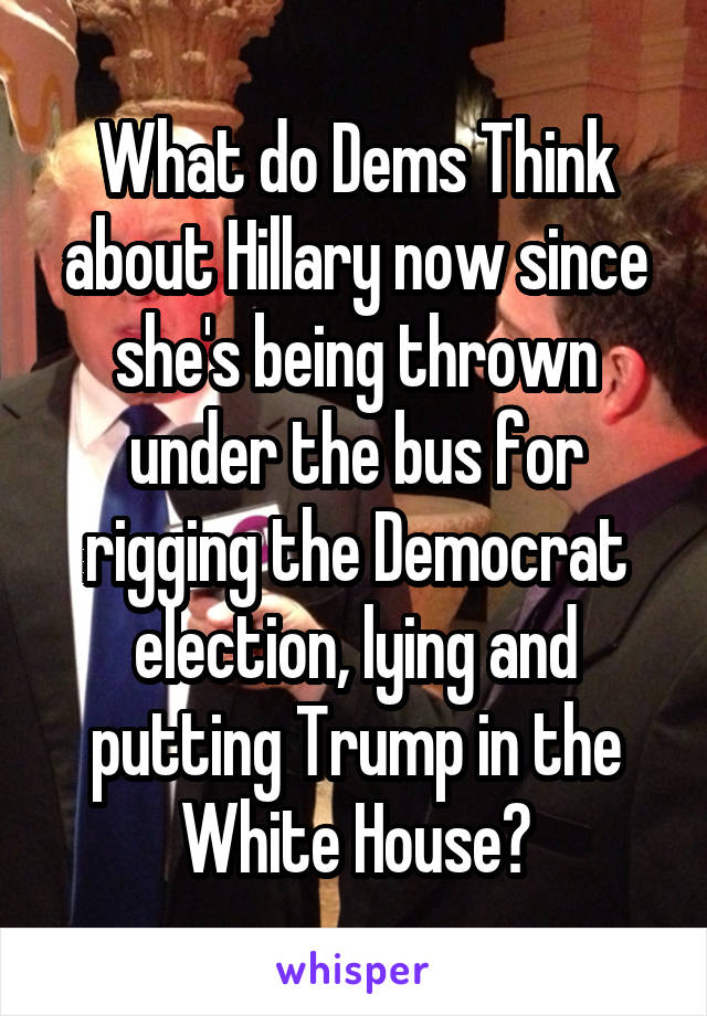 What do Dems Think about Hillary now since she's being thrown under the bus for rigging the Democrat election, lying and putting Trump in the White House?