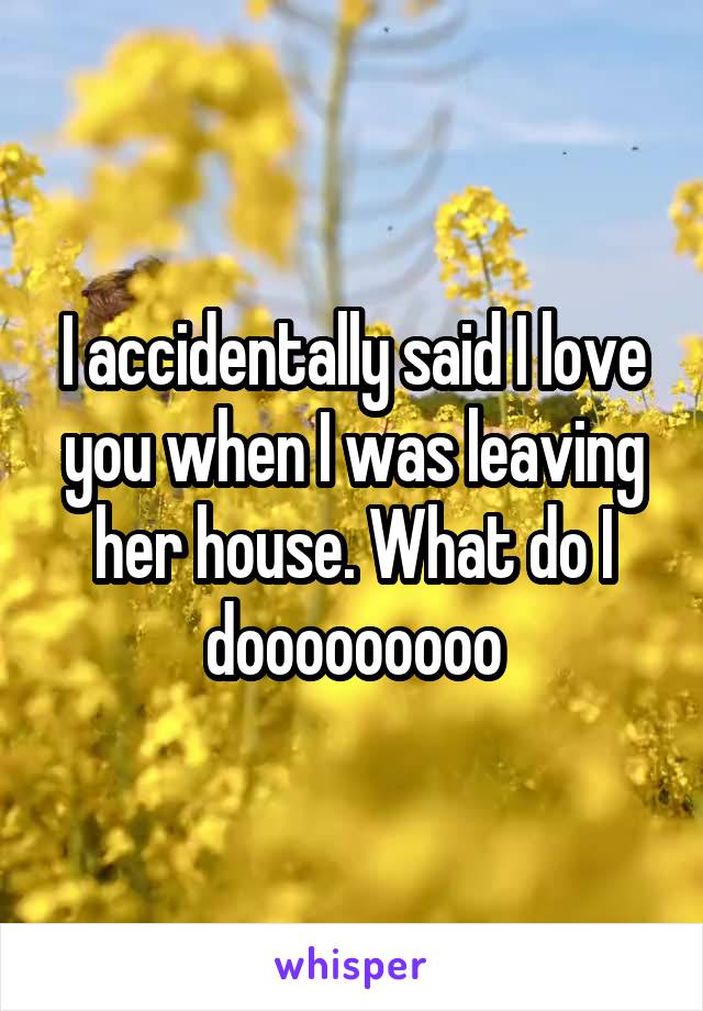 I accidentally said I love you when I was leaving her house. What do I dooooooooo