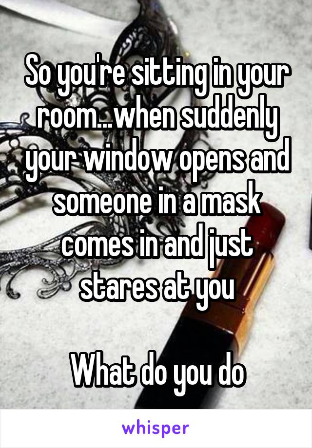 So you're sitting in your room...when suddenly your window opens and someone in a mask comes in and just stares at you

What do you do