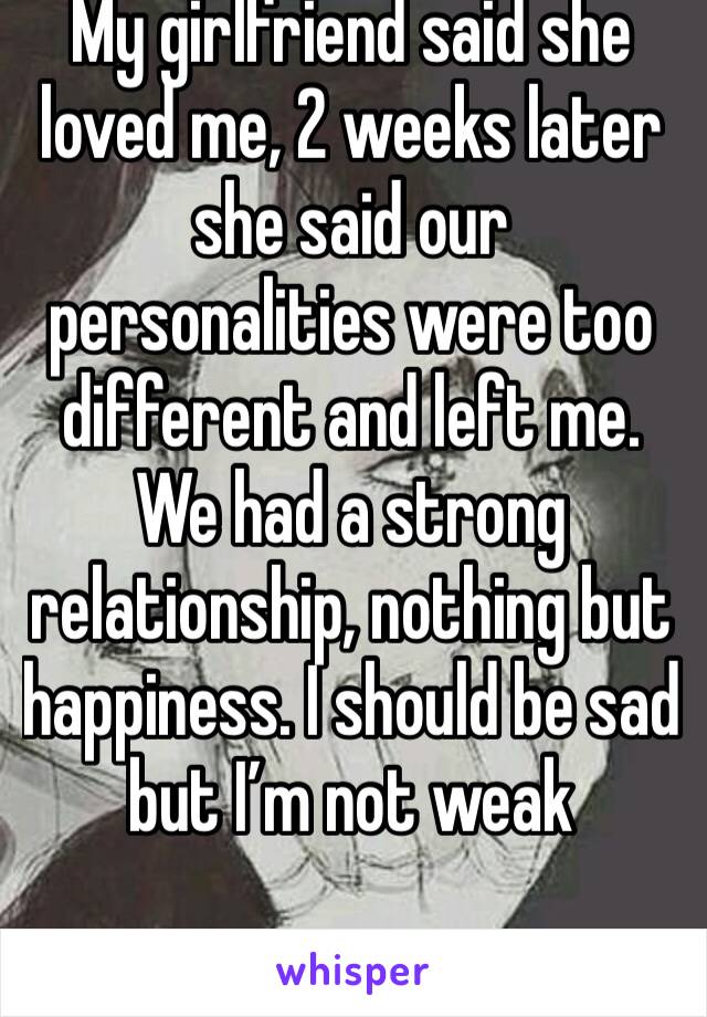 My girlfriend said she loved me, 2 weeks later she said our personalities were too different and left me. We had a strong relationship, nothing but happiness. I should be sad but I’m not weak 