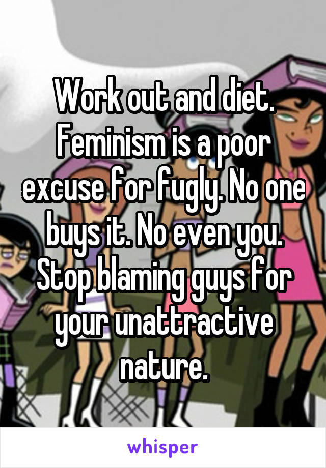 Work out and diet. Feminism is a poor excuse for fugly. No one buys it. No even you. Stop blaming guys for your unattractive nature.