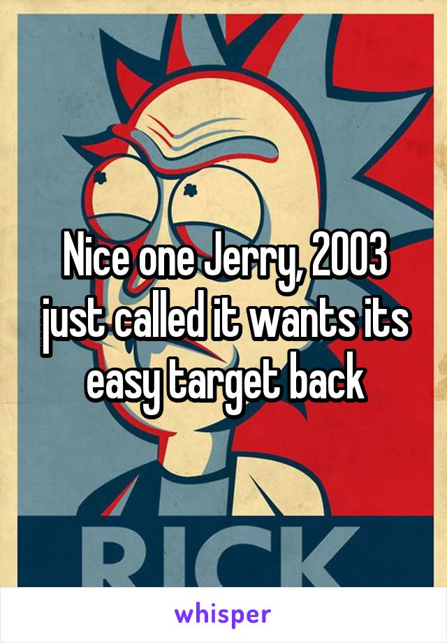 Nice one Jerry, 2003 just called it wants its easy target back