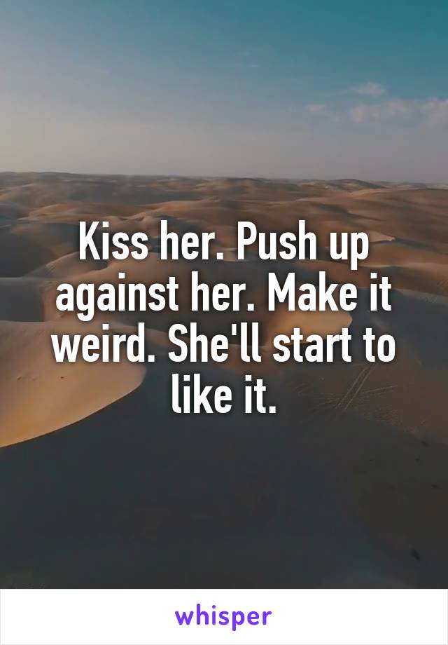 Kiss her. Push up against her. Make it weird. She'll start to like it.