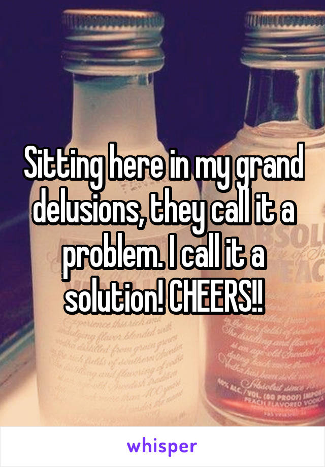 Sitting here in my grand delusions, they call it a problem. I call it a solution! CHEERS!!